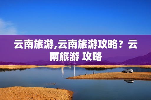 云南旅游,云南旅游攻略？云南旅游 攻略